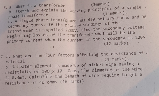 What is a transformer (3marks) 
b. Sketch and explain the working principles of a single 
phase transformer (5 marks). 
c. A single phase transformer has 450 primary turns and 90
secondary turns. If the primary windings of the 
transformer is supplied 2200V. Find the secondary voltage. 
Neglecting losses of the transformer what will be the 
primary current when the current in the secondary is 220A
(12 marks). 
7.a. What are the four factors affecting the resistance of a 
material (4 marks). 
b. A heater element is made up of nickel wire having a 
resistivity of 100* 10^(-8) Oh r S , the diameter of the wire 
is 0.4mm. Calculate the length of wire require to get a 
resistance of 40 ohms (16 marks)