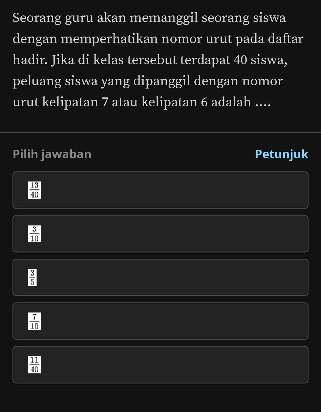 Seorang guru akan memanggil seorang siswa
dengan memperhatikan nomor urut pada daftar
hadir. Jika di kelas tersebut terdapat 40 siswa,
peluang siswa yang dipanggil dengan nomor
urut kelipatan 7 atau kelipatan 6 adalah ....
Pilih jawaban Petunjuk
 13/40 
 3/10 
 3/5 
 7/10 
 11/40 