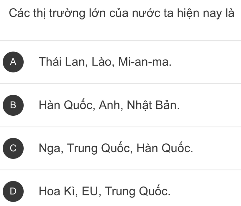 Các thị trường lớn của nước ta hiện nay là
A Thái Lan, Lào, Mi-an-ma.
B Hàn Quốc, Anh, Nhật Bản.
Nga, Trung Quốc, Hàn Quốc.
Hoa Kì, EU, Trung Quốc.