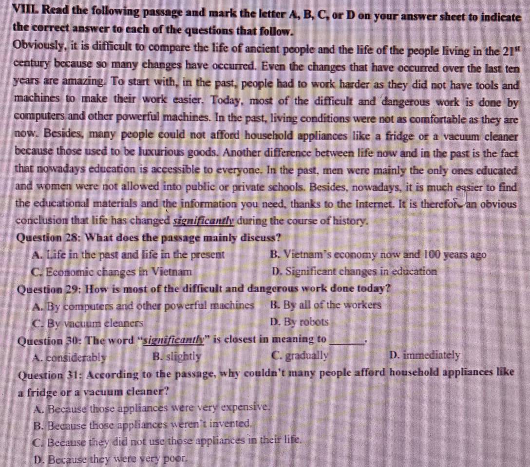 Read the following passage and mark the letter A, B, C, or D on your answer sheet to indicate
the correct answer to each of the questions that follow.
Obviously, it is difficult to compare the life of ancient people and the life of the people living in the 21^(st)
century because so many changes have occurred. Even the changes that have occurred over the last ten
years are amazing. To start with, in the past, people had to work harder as they did not have tools and
machines to make their work easier. Today, most of the difficult and dangerous work is done by
computers and other powerful machines. In the past, living conditions were not as comfortable as they are
now. Besides, many people could not afford household appliances like a fridge or a vacuum cleaner
because those used to be luxurious goods. Another difference between life now and in the past is the fact
that nowadays education is accessible to everyone. In the past, men were mainly the only ones educated
and women were not allowed into public or private schools. Besides, nowadays, it is much easier to find
the educational materials and the information you need, thanks to the Internet. It is therefore an obvious
conclusion that life has changed significantly during the course of history.
Question 28: What does the passage mainly discuss?
A. Life in the past and life in the present B. Vietnam’s economy now and 100 years ago
C. Economic changes in Vietnam D. Significant changes in education
Question 29: How is most of the difficult and dangerous work done today?
A. By computers and other powerful machines B. By all of the workers
C. By vacuum cleaners D. By robots
Question 30: The word “significantly” is closest in meaning to _.
A. considerably B. slightly C. gradually D. immediately
Question 31: According to the passage, why couldn't many people afford household appliances like
a fridge or a vacuum cleaner?
A. Because those appliances were very expensive.
B. Because those appliances weren’t invented.
C. Because they did not use those appliances in their life.
D. Because they were very poor.