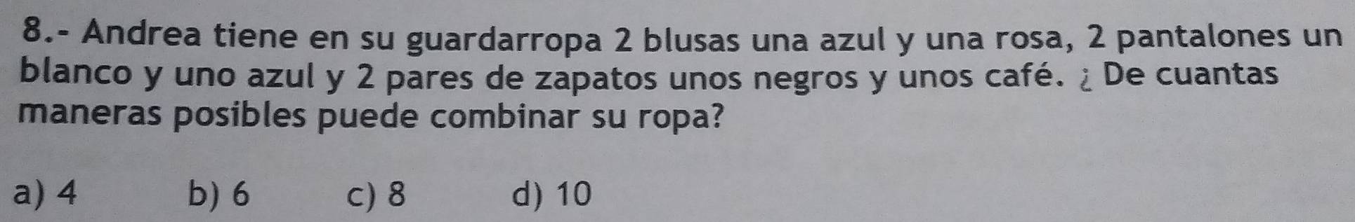 8.- Andrea tiene en su guardarropa 2 blusas una azul y una rosa, 2 pantalones un
blanco y uno azul y 2 pares de zapatos unos negros y unos café. ¿ De cuantas
maneras posibles puede combinar su ropa?
a) 4 b) 6 c) 8 d) 10