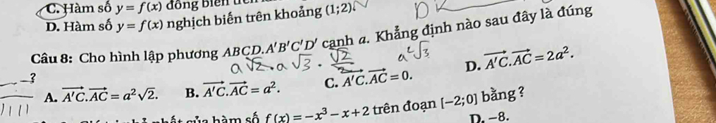 C. Hàm số y=f(x) ồ ng biển t
D. Hàm số y=f(x) nghịch biến trên khoảng (1;2)
Câu 8: Cho hình lập phương ABCD. A'B'C'D' cạnh a. Khẳng định nào sau đây là đúng
A. vector A'C. vector AC=a^2sqrt(2). B. vector A'C.vector AC=a^2. C. vector A'C.vector AC=0. D. vector A'C.vector AC=2a^2. 
a hà m số f(x)=-x^3-x+2 trên đoạn [-2;0] bằng ?
D. −8.