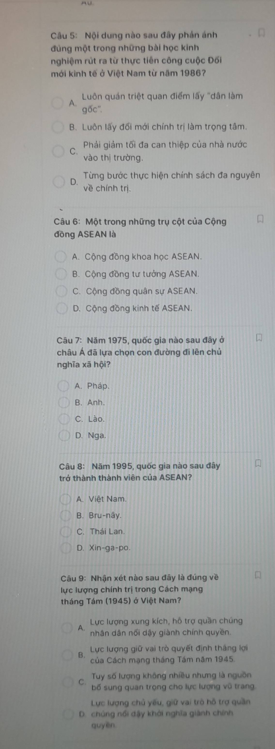 Nội dung nào sau đây phản ánh
đủng một trong những bài học kinh
nghiệm rút ra từ thực tiên công cuộc Đối
mới kinh tế ở Việt Nam từ năm 1986?
Luôn quán triệt quan điểm lấy "dân làm
A.
gốc'.
B. Luôn lấy đối mới chính trị làm trọng tâm.
C  Phải giảm tối đa can thiệp của nhà nước
vào thị trường.
Từng bước thực hiện chính sách đa nguyên
D. về chính trị.
Câu 6: Một trong những trụ cột của Cộng
đồng ASEAN là
A. Cộng đồng khoa học ASEAN.
B. Cộng đồng tư tưởng ASEAN.
C. Cộng đồng quân sự ASEAN.
D. Cộng đồng kinh tế ASEAN.
Câu 7: Năm 1975, quốc gìa nào sau đây ở
châu Á đã lựa chọn con đường đi lên chủ
nghĩa xã hội?
A. Pháp.
B. Anh.
C. Lào.
D. Nga.
Câu 8: Năm 1995, quốc gia nào sau đây
trở thành thành viên của ASEAN?
A. Việt Nam.
B. Bru-nây.
C. Thái Lan.
D、 Xin-ga-po.
Câu 9: Nhận xét nào sau đây là đúng về
lực lượng chính trị trong Cách mạng
tháng Tám (1945) ở Việt Nam?
Lực lượng xung kích, hỗ trợ quần chúng
A.
nhân dân nổi dậy giành chính quyền.
Lực lượng giữ vai trò quyết định tháng lợi
B.
Của Cách mạng tháng Tám năm 1945.
Tuy số lượng không nhiều nhưng là nguồn
C.
bố sung quan trọng cho lực lượng vũ trang
Lực lượng chủ yếu, giữ vai trò hỗ trợ quần
D. chủng nổi dậy khởi nghĩa giành chính
guyēn