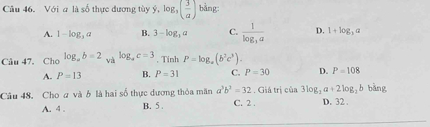 Với a là số thực dương tùy ý, . log _3( 3/a ) bằng:
A. 1-log _3a B. 3-log _3a C. frac 1log _3a D. 1+log _3a
Câu 47. Cho log _ab=2 và log _ac=3. Tính P=log _a(b^2c^3).
A. P=13 B. P=31 C. P=30 D. P=108
Câu 48. Cho a và b là hai số thực dương thỏa mãn a^3b^2=32 , Giá trị của 3log _2a+2log _2b bàng
A. 4. B. 5. C. 2. D. 32.