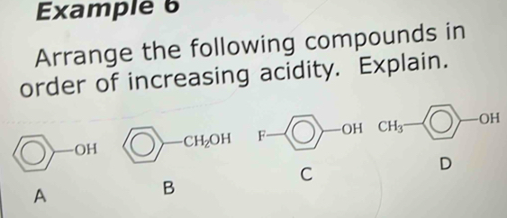 Example 6 
Arrange the following compounds in 
order of increasing acidity. Explain.
bigcirc -CH_2OH F - OH CH_3 H
C 
D 
A 
B