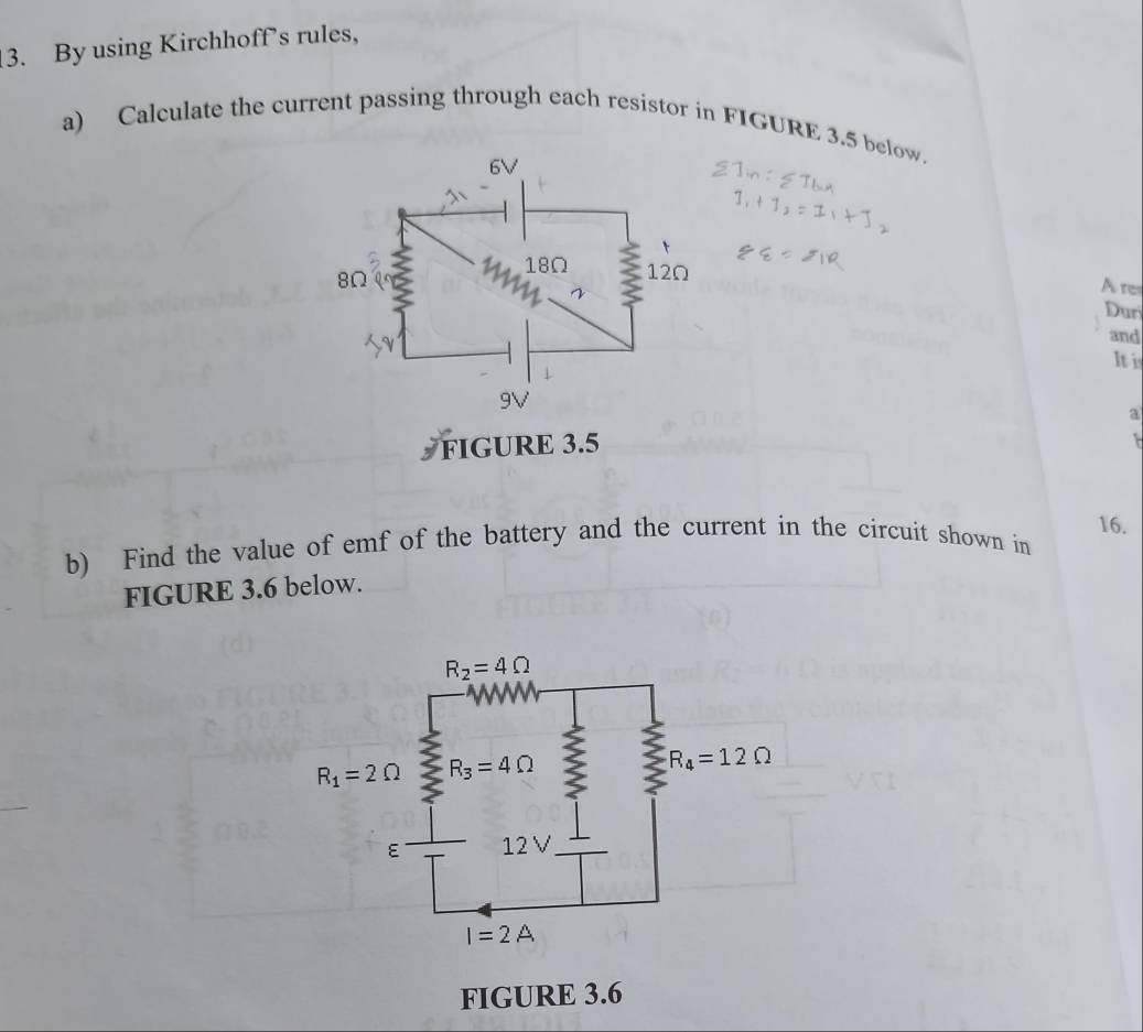 By using Kirchhoff’s rules,
a) Calculate the current passing through each resistor in FIGURE 3.5 below.
A re
Dur
and
It i
a
FIGURE 3.5
16.
b) Find the value of emf of the battery and the current in the circuit shown in
FIGURE 3.6 below.
FIGURE 3.6