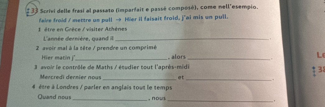 1 33 Scrivi delle frasi al passato (imparfait e passé composé), come nell’esempio. 
faire froid / mettre un pull → Hier il faisait froid, j'ai mis un pull. 
1 être en Grèce / visiter Athènes 
L'année dernière, quand il _. 
2 avoir mal à la tête / prendre un comprimé 
Hier matin j' _, alors_ 
. 
Le 
3 avoir le contrôle de Maths / étudier tout l'après-midi 
38 
Mercredi dernier nous _et 
_. 
4 être à Londres / parler en anglais tout le temps 
Quand nous_ , nous _.