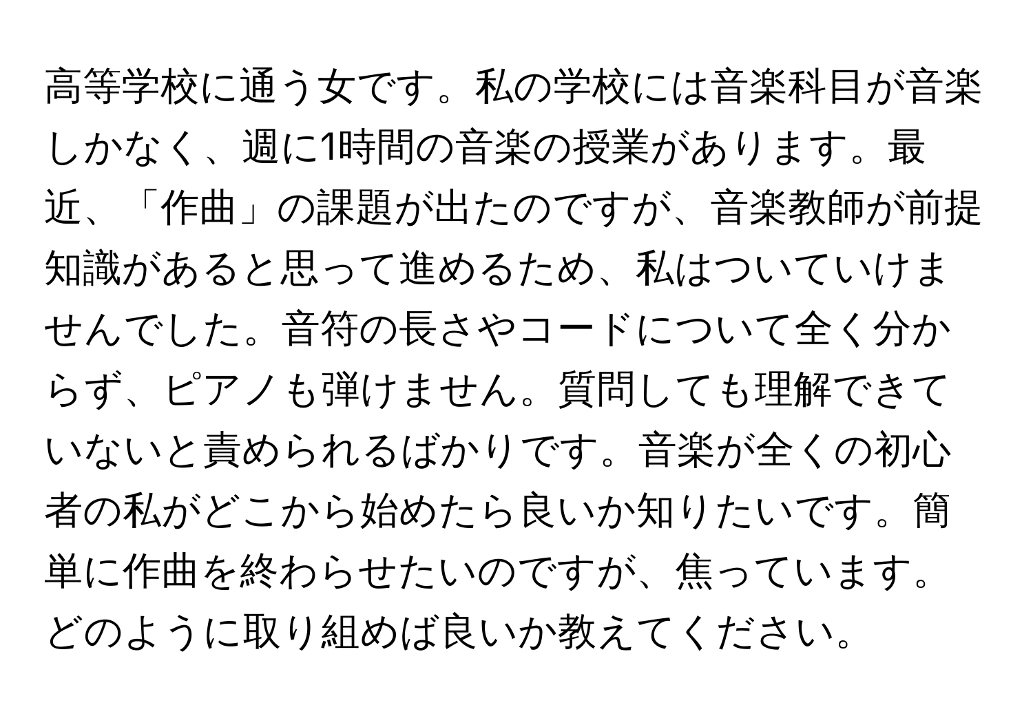 高等学校に通う女です。私の学校には音楽科目が音楽しかなく、週に1時間の音楽の授業があります。最近、「作曲」の課題が出たのですが、音楽教師が前提知識があると思って進めるため、私はついていけませんでした。音符の長さやコードについて全く分からず、ピアノも弾けません。質問しても理解できていないと責められるばかりです。音楽が全くの初心者の私がどこから始めたら良いか知りたいです。簡単に作曲を終わらせたいのですが、焦っています。どのように取り組めば良いか教えてください。