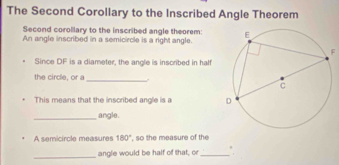 The Second Corollary to the Inscribed Angle Theorem 
Second corollary to the inscribed angle theorem: 
An angle inscribed in a semicircle is a right angle. 
F 
Since DF is a diameter, the angle is inscribed in half 
the circle, or a _. 
This means that the inscribed angle is a 
_angle. 
A semicircle measures 180° , so the measure of the 
_ 
angle would be half of that, or_