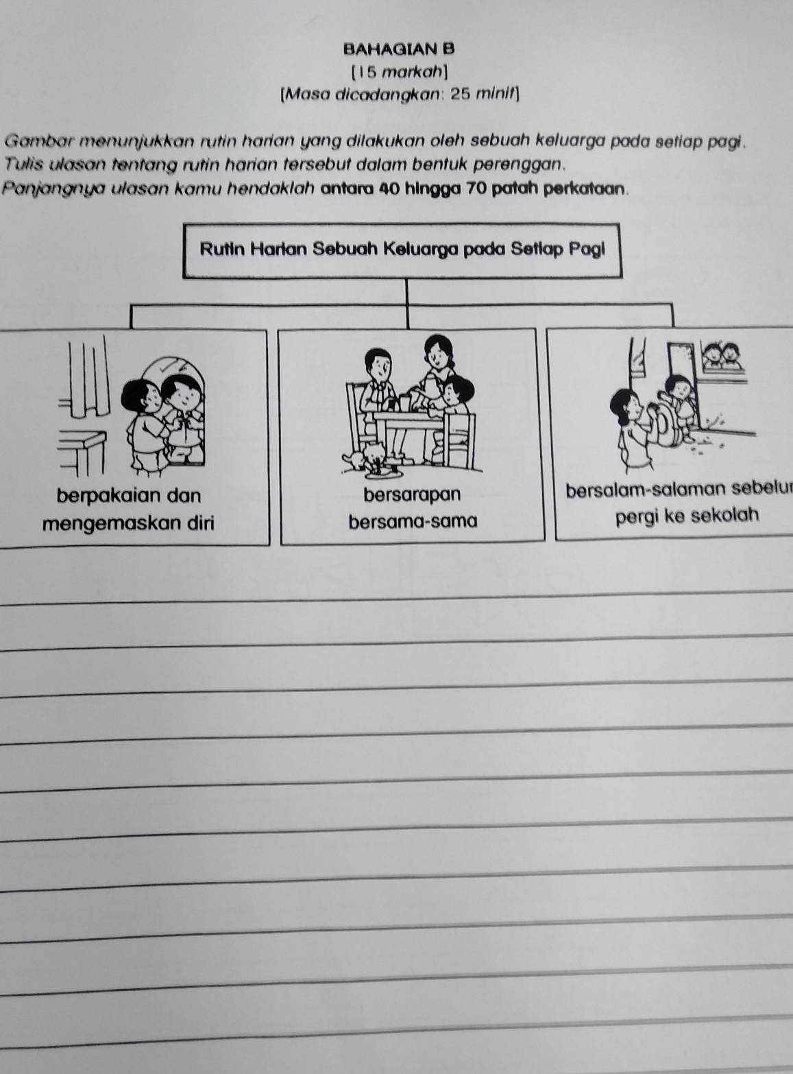 BAHAGIAN B 
[15 markah] 
[Masa dicadangkan: 25 minit] 
Gambar menunjukkan rutin harian yang dilakukan oleh sebuah keluarga pada setiap pagi . 
Tulis ulasan tentang rutin harian tersebut dalam bentuk perenggan. 
Panjangnya ulasan kamu hendaklah antara 40 hingga 70 patah perkataan. 
bersalam-salaman sebelur 
_ 
_ 
_ 
_ 
_ 
_ 
_ 
_ 
_ 
_