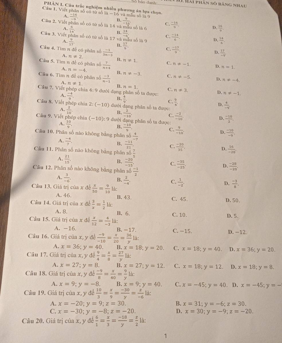 Số báo danh: N S0. Hai phân só bằng nhau
PHÀN I. Câu trắc nghiệm nhiều phương án lựa chọn.
Câu 1. Viết phân số có tử số |a-16 6 và mẫu số là 9
A.  (-16)/-9 .
B.  9/-16 .
Câu 2. Viết phân số có tử số là 14 và mẫu số là 6  (-16)/9 .
C.
D.
A.  6/14 .  16/9 .
B.  14/-6 .
Câu 3. Viết phân số có tử số là 17 và mẫu số là 9  (-14)/6 .
C.
D.
A.  9/17 .  14/6 .
B.  17/9 .
Câu 4. Tìm n để có phân số  (-1)/3n-3 
C.  (-17)/9 .
D.  17/-9 .
B.
A. n!= 2. n!= 1. C. n!= -1. D.
Câu 5. Tìm n đề có phân số  7/n+4 
n=1.
A. n=-4. B. n!= -3. C. n!= -5. D. n!= -4.
Câu 6. Tìm n đề có phân số  (-3)/n-1 
A. n!= 1. B. n=1. C. n!= 3. D.
Câu 7. Viết phép chia 4:9 dưới dạng phân số ta được:
A.  (-4)/9 .
n!= -1.
B.  4/9 .
C.  9/4 .
D.  4/-9 .
Câu 8. Viết phép chia 2:(-10) dưới dạng phân số ta được:
A.  2/10 .
B.  2/-10 .
C.  (-2)/-10 .
D.  (-10)/2 .
Câu 9. Viết phép chia (-10):9 dưới dạng phân số ta được:
A.  10/9 .
B.  (-10)/9 .
C.  9/-10 .
Câu 10. Phân số nào không bằng phân số  4/-7 
D.  (-10)/-9 .
A.  (-4)/7 .
B.  (-11)/21 .
C.  (-20)/35 .
Câu 11. Phân số nào không bằng phân so 7/5 
D.  16/-28 .
A.  21/15 .
B.  (-20)/-15 .
C.  (-35)/-25 .
D.  (-28)/-20 .
Câu 12. Phân số nào không bằng phân s 60 (-1)/2 
A.  3/-6 .
B.  2/-4 .
C.  1/-2 .  (-3)/8 .
D.
Câu 13. Giá trị của x đề  x/50 = 9/10  là:
A. 46. B. 43. C. 45.
D.50.
Câu 14. Giá trị của x đề  3/x = 1/2  là:
A. 8. B. 6. C. 10. D. 5.
Câu 15. Giá trị của x đề  x/12 = 4/-3  là:
A. -16. B. −17. C. −15. D. −12.
Câu 16. Giá trị của x, y đề  (-9)/-10 = x/20 = 36/y  là:
A. x=36;y=40. B. x=18;y=20. C. x=18;y=40. D. x=36;y=20.
Câu 17. Giá trị của x, y đề  9/4 = x/8 = 27/y  là:
A. x=27;y=8. B. x=27;y=12. C. x=18;y=12. D. x=18;y=8.
Câu 18. Giá trị của x, y đề  (-9)/8 = x/40 = 9/y  là:
A. x=9;y=-8. B. x=9;y=40. C. x=-45;y=40. D. x=-45;y=-
Câu 19. Giá trị của x, y để  10/3 = x/9 = (-30)/y = z/-6  là:
A. x=-20;y=9;z=30. B. x=31;y=-6;z=30.
C. x=-30;y=-8;z=-20. D. x=30;y=-9;z=-20.
Câu 20. Giá trị của x, y để  6/1 = x/3 = (-18)/y = z/2  là:
1
