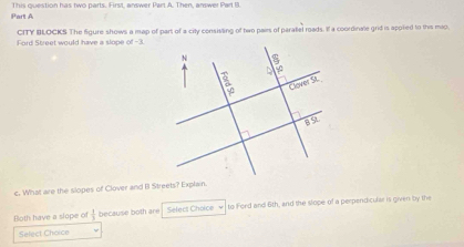 This question has two parts. First, answer Part A. Then, answer Part B 
Part A 
Ford Street would have a slope CITY BLOCKS The figure shows a map of part of a city consisting of two pails of paratel roads. If a coordinale grid is appted to this mio.
of-3
c. What are the slopes of Clover and B Streets? Explain. 
Both have a slope o  1/3  because both are Select Choice √ to Ford and 6th, and the slope of a perpendicular is given by the 
Select Choice