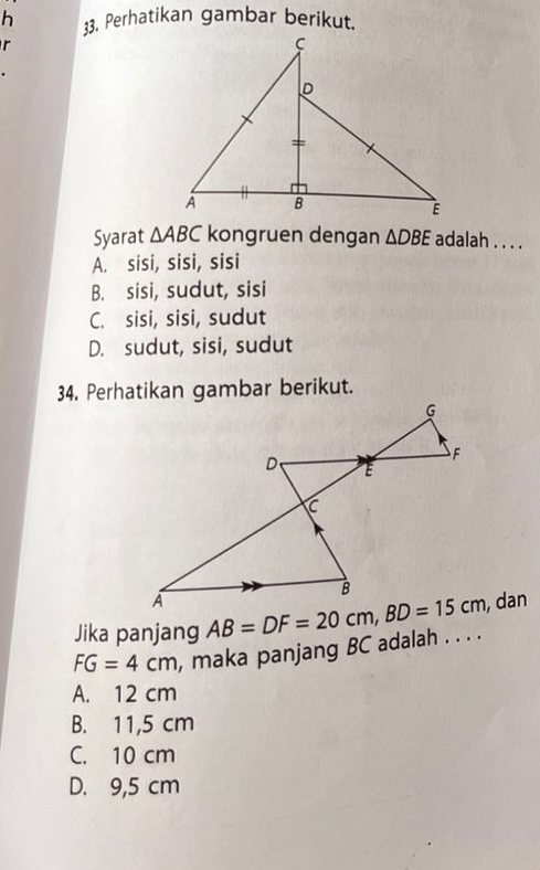 Perhatikan gambar berikut.
r
Syarat △ ABC kongruen dengan △ DBE adalah . . . .
A. sisi, sisi, sisi
B. sisi, sudut, sisi
C. sisi, sisi, sudut
D. sudut, sisi, sudut
34. Perhatikan gambar berikut.
Jika panjang , dan
FG=4cm , maka panjang BC adalah . . . .
A. 12 cm
B. 11,5 cm
C. 10 cm
D. 9,5 cm