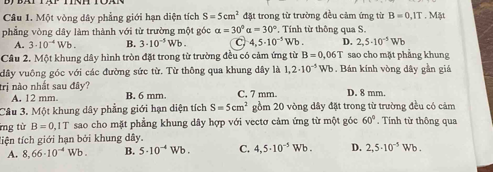 bJ BAI
Câu 1. Một vòng dây phẳng giới hạn diện tích S=5cm^2 đặt trong từ trường đều cảm ứng từ B=0,1T. Mặt
phẳng vòng dây làm thành với từ trường một góc alpha =30°alpha =30° *. Tính từ thông qua S.
A. 3· 10^(-4)Wb. B. 3· 10^(-5)Wb. C 4,5· 10^(-5)Wb. D. 2,5· 10^(-5)Wb
Câu 2. Một khung dây hình tròn đặt trong từ trường đều có cảm ứng từ B=0,06T sao cho mặt phẳng khung
dây vuông góc với các đường sức từ. Từ thông qua khung dây là 1,2· 10^(-5)Wb. Bán kính vòng dây gần giá
trị nào nhất sau đây?
A. 12 mm. B. 6 mm. C. 7 mm. D. 8 mm.
Câu 3. Một khung dây phẳng giới hạn diện tích S=5cm^2 gồm 20 vòng dây đặt trong từ trường đều có cảm
rng từ B=0,1T sao cho mặt phẳng khung dây hợp với vectơ cảm ứng từ một góc 60°. Tính từ thông qua
tiện tích giới hạn bởi khung dây.
A. 8,66· 10^(-4)Wb. B. 5· 10^(-4)Wb. C. 4,5· 10^(-5)Wb. D. 2,5· 10^(-5)Wb.