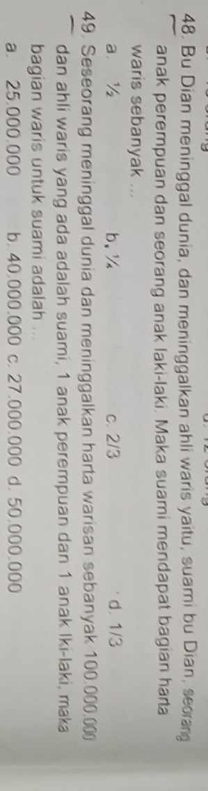 Bu Dian meninggal dunia, dan meninggalkan ahli waris yaitu, suami bu Dian, seorang
anak perempuan dan seorang anak laki-laki, Maka suami mendapat bagian harta
waris sebanyak ...
a. ½ b, ½ c. 2/3 d. 1/3
49. Seseorang meninggal dunia dan meninggalkan harta warisan sebanyak 100.000.00
dan ahli waris yang ada adalah suami, 1 anak perempuan dan 1 anak Iki-laki, maka
bagian waris untuk suami adalah ...
a 25,000,000 b. 40,000.000 c. 27,000,000 d. 50,000,000