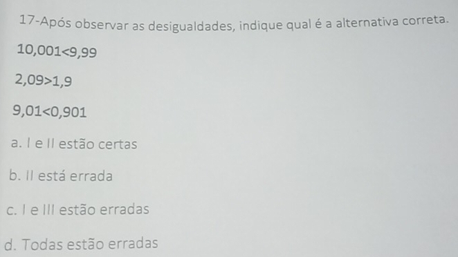 17-Após observar as desigualdades, indique qual é a alternativa correta.
10,001<9,99
2,09>1,9
9,01<0,901
a. 1 e II estão certas
b. Il está errada
c. I e III estão erradas
d. Todas estão erradas