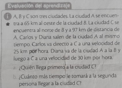 Evaluación del aprendizaje 
t A, B y C son tres ciudades. La ciudad A se encuen- 
tra a 65 km al oeste de la ciudad B. La ciudad C se 
encuentra al norte de B y a 97 km de distancia de 
A. Carlos y Diana salen de la ciudad A al mismo 
tiempo. Carlos va directo a C a una velocidad de
25 km por hora. Diana va de la ciudad A a la B y 
luego a C a una velocidad de 30 km por hora. 
a ¿Quién llega primero a la ciudad C? 
¿Cuánto más tiempo le tomará a la segunda 
persona llegar a la ciudad C?