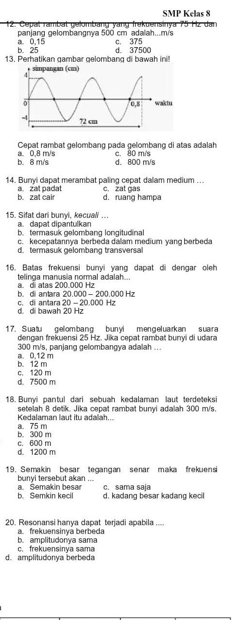 SMP Kelas 8
12. Cepat rambat gelombảng yang frekuensinya 75 Hz dan
panjang gelombangnya 500 cm adalah...m/s
a. 0,15 c. 375
b. 25 d. 37500
13. Perhatikan gambar gelombang di bawah ini!
Cepat rambat gelombang pada gelombang di atas adalah
a. 0,8 m/s c. 80 m/s
b. 8 m/s d. 800 m/s
14. Bunyi dapat merambat paling cepat dalam medium ...
a. zat padat c. zat gas
b. zat cair d. ruang hampa
15. Sifat dari bunyi, kecuali ….
a. dapat dipantulkan
b. termasuk gelombang longitudinal
c. kecepatannya berbeda dalam medium yang berbeda
d. termasuk gelombang transversal
16. Batas frekuensi bunyi yang dapat di dengar oleh
telinga manusia normal adalah...
a. di atas 200.000 Hz
b. di antara 20.000 - 200.000 Hz
c. di antara 20 - 20.000 Hz
d. di bawah 20 Hz
17. Suatu gelombang bunyi mengeluarkan suara
dengan frekuensi 25 Hz. Jika cepat rambat bunyi di udara
300 m/s, panjang gelombangya adalah ...
a. 0,12 m
b. 12 m
c. 120 m
d. 7500 m
18. Bunyi pantul dari sebuah kedalaman laut terdeteksi
setelah 8 detik. Jika cepat rambat bunyi adalah 300 m/s.
Kedalaman laut itu adalah...
a. 75 m
b. 300 m
c. 600 m
d. 1200 m
19. Semakin besar tegangan senar maka frekuensi
bunyi tersebut akan ...
a. Semakin besar c. sama saja
b. Semkin kecil d. kadang besar kadang kecil
20. Resonansi hanya dapat terjadi apabila ....
a. frekuensinya berbeda
b. amplitudonya sama
c. frekuensinya sama
d. amplitudonya berbeda