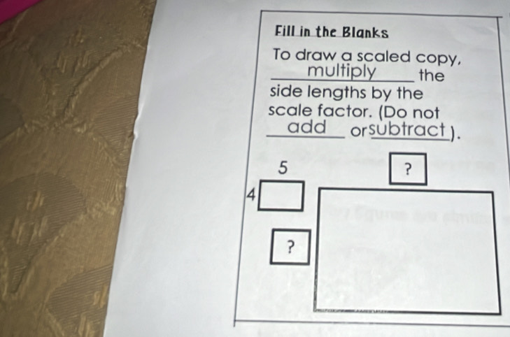 Fill in the Blanks 
To draw a scaled copy, 
multiply __ the 
side lengths by the 
scale factor. (Do not 
add orsubtract ).
5
?
4
?