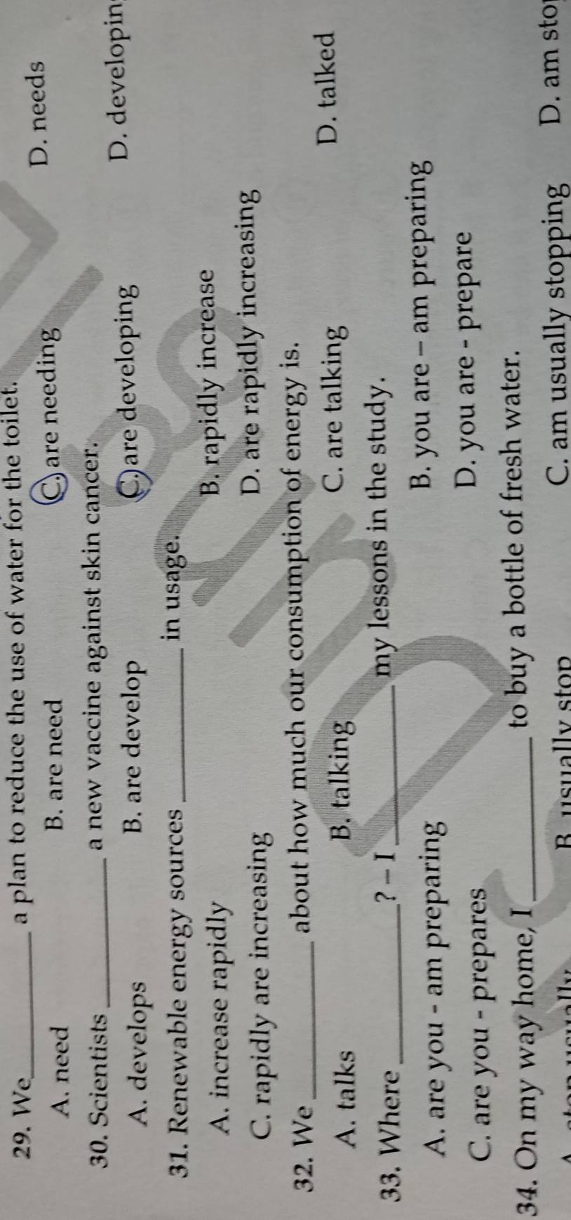 We_ a plan to reduce the use of water for the toilet.
A. need B. are need C) are needing D. needs
30. Scientists _a new vaccine against skin cancer.
A. develops B. are develop C)are developing
D. developin
31. Renewable energy sources _in usage.
A. increase rapidly B. rapidly increase
C. rapidly are increasing D. are rapidly increasing
32. We_ about how much our consumption of energy is.
C. are talking
A. talks B. talking D. talked
33. Where _? - I _my lessons in the study.
A. are you - am preparing
B. you are - am preparing
C. are you - prepares
D. you are - prepare
34. On my way home, I_ to buy a bottle of fresh water.
B usually stop C. am usually stopping D. am sto