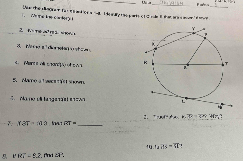 Date_ Period PAP A #6-1 
Use the diagram for questions 1-9. Identify the parts of Circle S that are shown/ drawn._ 
1. Name the center(s) 
2. Name all radii shown. 
3. Name all diameter(s) shown. 
4. Name all chord(s) shown. 
5. Name all secant(s) shown. 
6. Name all tangent(s) shown. 
9. True/False. Is overline RS=overline SP ? Why? 
7.If ST=10.3 , then RT= _ 
10. Is overline RS=overline SL ? 
8. If RT=8.2 , find SP.