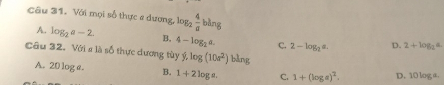 Với mọi số thực a dương, log _2 4/a bang
A. log _2a-2.
B. 4-log _2a.
C. 2-log _2a. D. 2+log _2a. 
Câu 32. Với a là số thực dương tùy y, log (10a^2)bang a.
A. 20 log a. 1+2log a. 
B.
C. 1+(log a)^2. D. 1 0log