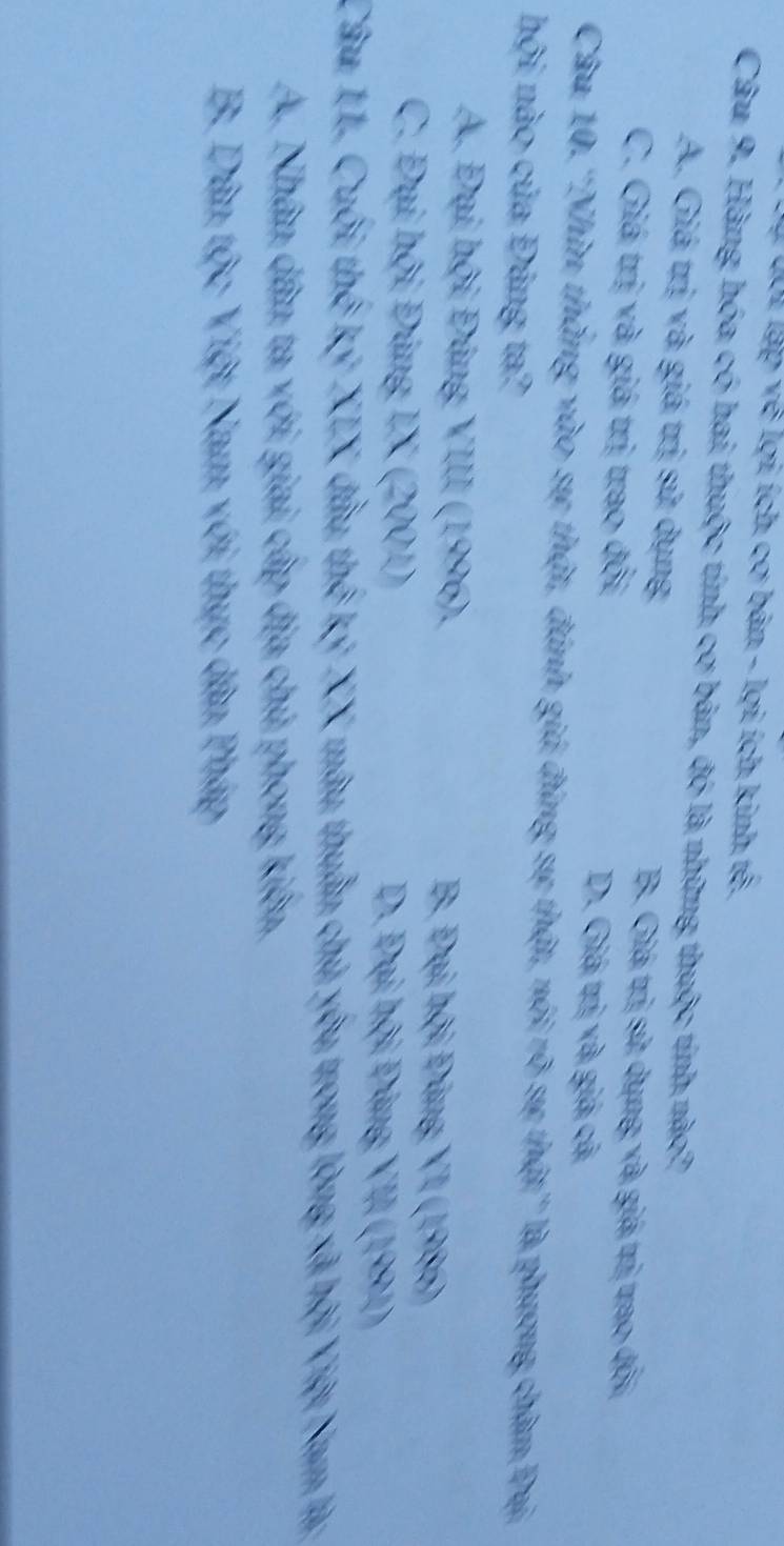 lội lập về lợi ích cơ bản - lợi ích kinh tế.
Câu 9. Hàng hóa có hai thuộc tính cơ bản, đó là những thuộc tính nào?
A. Giá trị và giá trị sử dụng B. Giá trị sử dụng và giá trị trao đội
C. Giá trị và giá trị trao đổi D. Giá trị và giá cả
Câu 10.''Nhìn thắng vào sự thật, đánh giá đứng sự thật, nói rõ sự thật'' là phương châm Đại
hội nào của Đảng ta?
A. Đại hội Đảng VIII (1996). B. Đại hội Đông VI (1986)
C. Đại hội Đảng IX (2001) D. Đại hội Đảng VII (1991)
Câu 11. Cuối thế ký XIX đầu thế kỷ XX mâu thuần chủ yêu trong lòng xã hội Việt Nam là:
A. Nhân dân ta với giai cấp địa chủ phong kiên,
B. Dân tộc Việt Nam với thực dân Pháp
