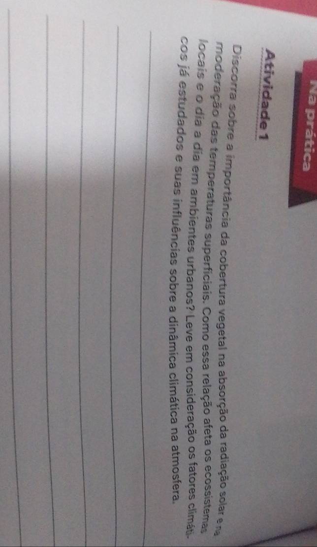 Na prática 
Atividade 1 
Discorra sobre a importância da cobertura vegetal na absorção da radiação solar e na 
moderação das temperaturas superficiais. Como essa relação afeta os ecossistemas 
locais e o dia a dia em ambientes urbanos? Leve em consideração os fatores climáti- 
cos já estudados e suas influências sobre a dinâmica climática na atmosfera. 
_ 
_ 
_ 
_ 
_