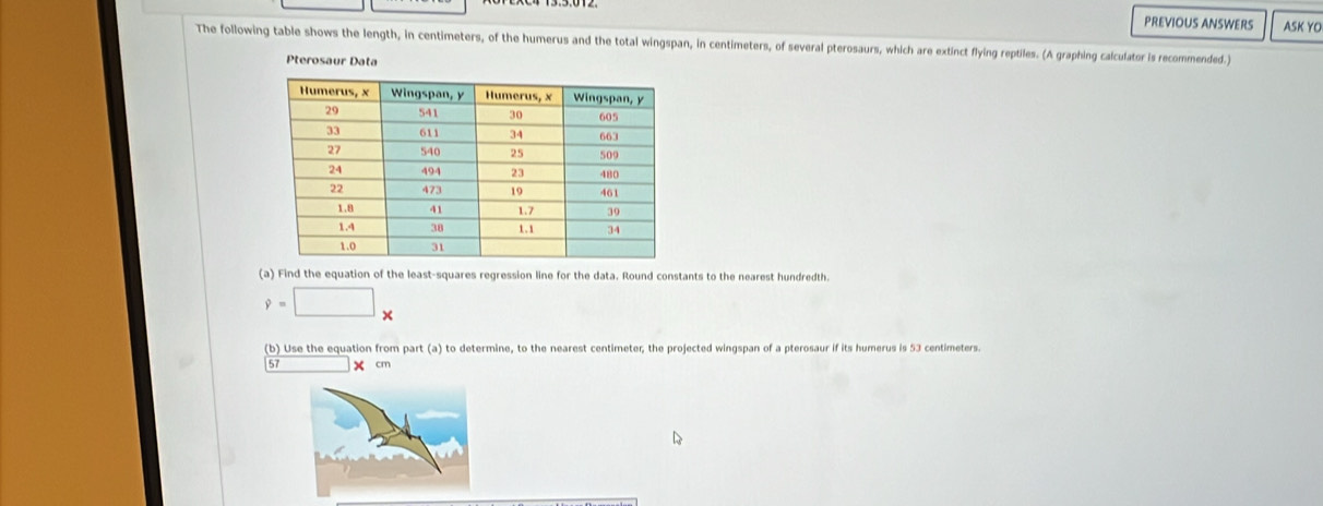 PREVIOUS ANSWERS ASK YO 
The following table shows the length, in centimeters, of the humerus and the total wingspan, in centimeters, of several pterosaurs, which are extinct flying reptiles. (A graphing calculator is recommended.) 
Pterosaur Data 
(a) Find the equation of the least-squares regression line for the data. Round constants to the nearest hundredth.
9=□ x
(b) Use the equation from part (a) to determine, to the nearest centimeter, the projected wingspan of a pterosaur if its humerus is 53 centimeters.
57 X cm