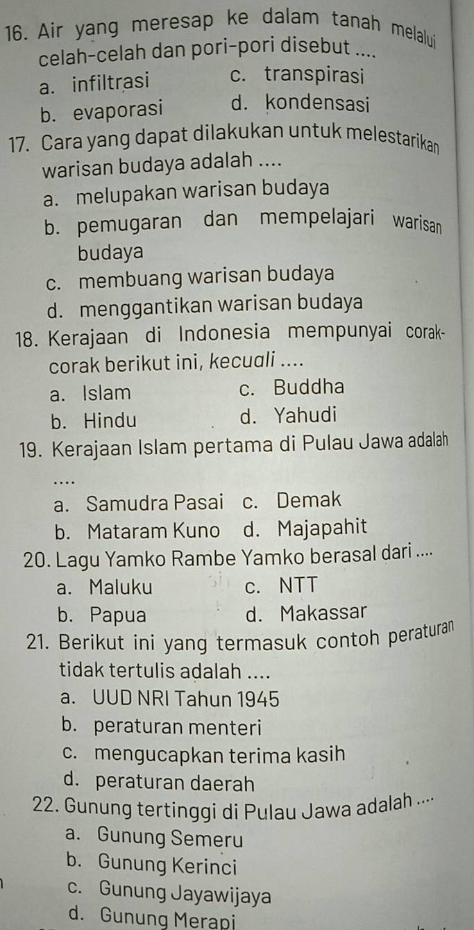 Air yang meresap ke dalam tanah melalui
celah-celah dan pori-pori disebut ....
a. infiltrasi
c. transpirasi
b. evaporasi d. kondensasi
17. Cara yang dapat dilakukan untuk melestarikan
warisan budaya adalah ....
a. melupakan warisan budaya
b. pemugaran dan mempelajari warisan
budaya
c. membuang warisan budaya
d. menggantikan warisan budaya
18. Kerajaan di Indonesia mempunyai corak-
corak berikut ini, kecuali ....
a. Islam c. Buddha
b. Hindu d. Yahudi
19. Kerajaan Islam pertama di Pulau Jawa adalah
_
…
a. Samudra Pasai c. Demak
b. Mataram Kuno d. Majapahit
20. Lagu Yamko Rambe Yamko berasal dari ....
a. Maluku c. NTT
b. Papua d. Makassar
21. Berikut ini yang termasuk contoh peraturan
tidak tertulis adalah ....
a. UUD NRI Tahun 1945
b. peraturan menteri
c. mengucapkan terima kasih
d. peraturan daerah
22. Gunung tertinggi di Pulau Jawa adalah ....
a. Gunung Semeru
b. Gunung Kerinci
c. Gunung Jayawijaya
d. Gunung Merapi