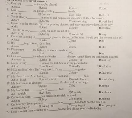 Can you Cusose the correct answers.
A.move_ me the apple, please?
7. Mai is_ the phone, chatting B.pass _friends C.have D.turn
Aon - to  B.on - on C.to - with D 10-10
at school, and helps other students with their homework.
8. She is always _B.hardly C.hard-working
A.hard
9. Diana is in the art club. She likes painting pictures, and everyone enjoys them. She is very D.work hard_
A.shy
10. The film is very_ B.kind C.funny D.creative
and we can't see all of it
A.exciting B,boring C.wonderful D.easy
a picnic at the zoo on Saturday Would you like to come with us?
11. Our class is going to A.have _B.take C.pass D.go
12. It's_ to go home. It's so late. C.time D.like
A.now B,sure
13. Please turn the lights. The room is so dark. C,ln
A.with
14 Can you _the tables and chairs B.at _the next room? There are some more students. D.on
A.move - to B.take - in to take the test. She is a very good student. C.move - in D.take - on
15 Daisy is very _B.confident C.friendly D.talkative
A.kind
magazine
16. I like reading "Muc Tim" very much. It's my C.funny D.favourite
A.rice B.quick face and hair.
17. My close friend, Mai, has a B.small - short _ Cround - black D.short - long
A.big - black
18. My best friend is kind and B.nice He often makes me laugh. C.shy D.boring
A.funny
19. My brother has_ B.Ø - long short hair C,0 - curly D.a - black
A.a - straight
20. On Sunday Nam _his parents in the field as usual.
21. On Saturday Tom's parents A.helps B.help _C.is helping D.helping
him London to see the new film.
A.are taking - to B.taking - to  Care going - to D.are going - in
22. Next summer I am working as a_ teacher in a village near HoaBinh City.