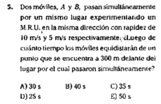 Dos móviles, A y B, pasan simultáneamente
por un mismo lugar experimentando un
M.R.U. en la misma dirección con rapidez de
10 m/s y 5 m/s respectivamente: Luego de
cuánto tiempo los móviles equidistarán de un
punio que se encuentra a 300 m delante del
lugar por el cual pasaron simultáneamente?
A) 30 s B) 40 s C) 35 s
D) 25 s E) 50 s