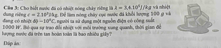 Cho biết nước đá có nhiệt nóng chảy riêng là lambda =3,4.10^5J/kg và nhiệt 
dung riêng c=2.10^3J/kg :. Để làm nóng chảy cục nước đá khối lượng 100 g và 
dang có nhiệt độ -10^0C T, người ta sử dụng một nguồn điện có công suất
1000 W. Bỏ qua sự trao đổi nhiệt với môi trường xung quanh, thời gian để 
lượng nước đá trên tan hoàn toàn là bao nhiêu giây? 
Đáp án: