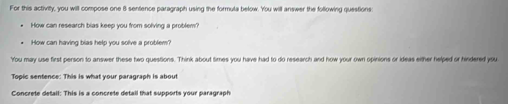 For this activity, you will compose one 8 sentence paragraph using the formula below. You will answer the following questions: 
How can research bias keep you from solving a problem? 
How can having bias help you solve a problem? 
You may use first person to answer these two questions. Think about times you have had to do research and how your own opinions or ideas either helped or hindered you 
Topic sentence: This is what your paragraph is about 
Concrete detail: This is a concrete detail that supports your paragraph