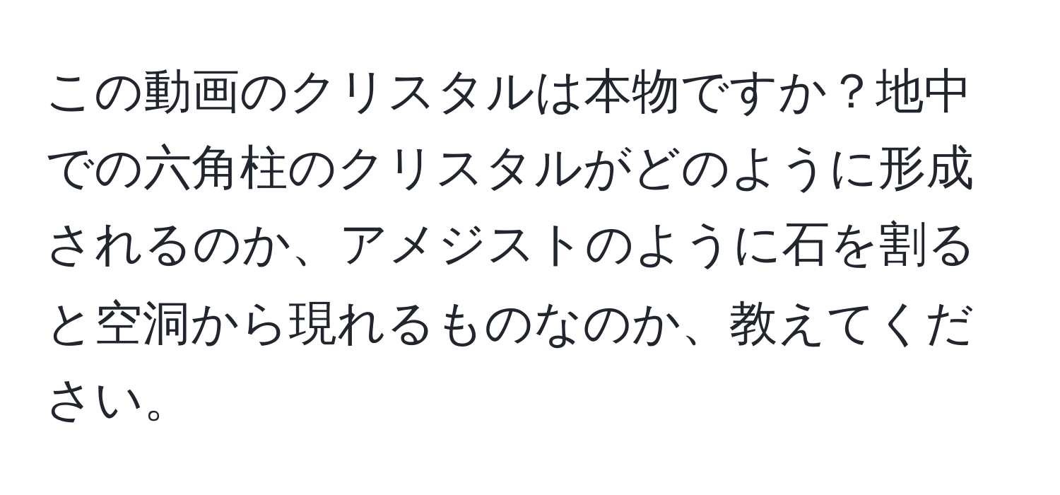 この動画のクリスタルは本物ですか？地中での六角柱のクリスタルがどのように形成されるのか、アメジストのように石を割ると空洞から現れるものなのか、教えてください。
