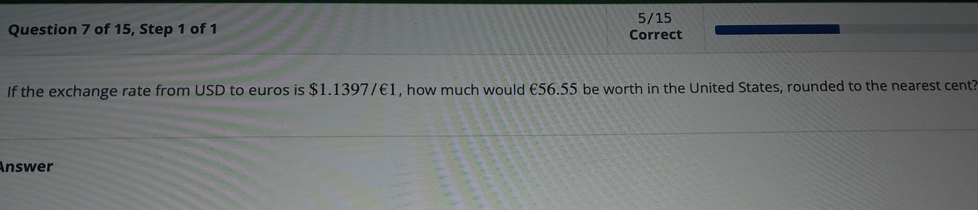 of 15, Step 1 of 1 Correct 5/15 
If the exchange rate from USD to euros is $1.1397/€1, how much would €56.55 be worth in the United States, rounded to the nearest cent? 
Answer