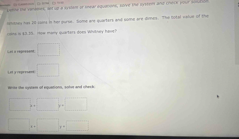 □ ·CLASSES 24-25 EXTRA TO DO 
Define the variables, set up a system of linear equations, solve the system and check your solution. 
Whitney has 20 coins in her purse. Some are quarters and some are dimes. The total value of the 
coins is $3.35. How many quarters does Whitney have? 
Let x represent: □ 
Let y represent: □ 
Write the system of equations, solve and check:
□ x+□ y=□
□ x+□ y=□