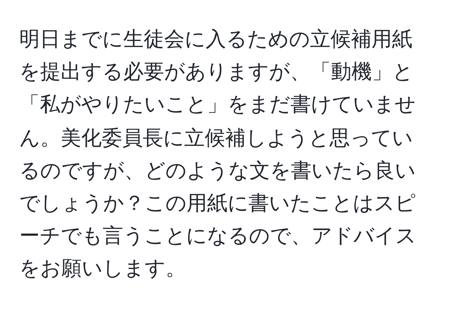 明日までに生徒会に入るための立候補用紙を提出する必要がありますが、「動機」と「私がやりたいこと」をまだ書けていません。美化委員長に立候補しようと思っているのですが、どのような文を書いたら良いでしょうか？この用紙に書いたことはスピーチでも言うことになるので、アドバイスをお願いします。