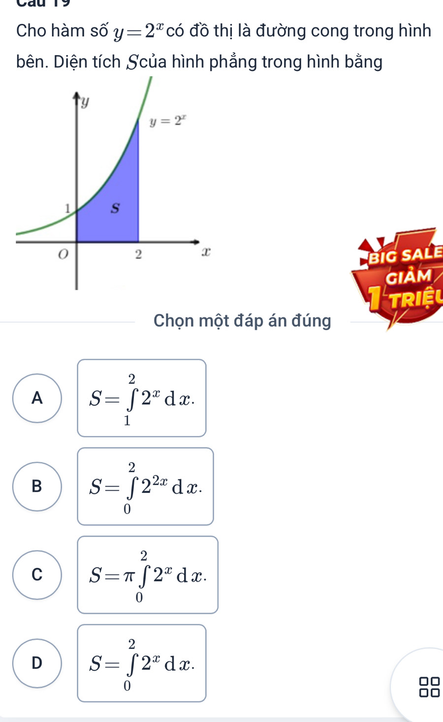 Cau 19
Cho hàm số y=2^x có đồ thị là đường cong trong hình
bên. Diện tích Scủa hình phẳng trong hình bằng
BIG SALE
GIảM
Triệu
Chọn một đáp án đúng
A S=∈tlimits _1^(22^x)dx.
B S=∈tlimits _0^(22^2x)dx.
C S=π ∈tlimits _0^(22^x)dx.
D S=∈tlimits _0^(22^x)dx.
88