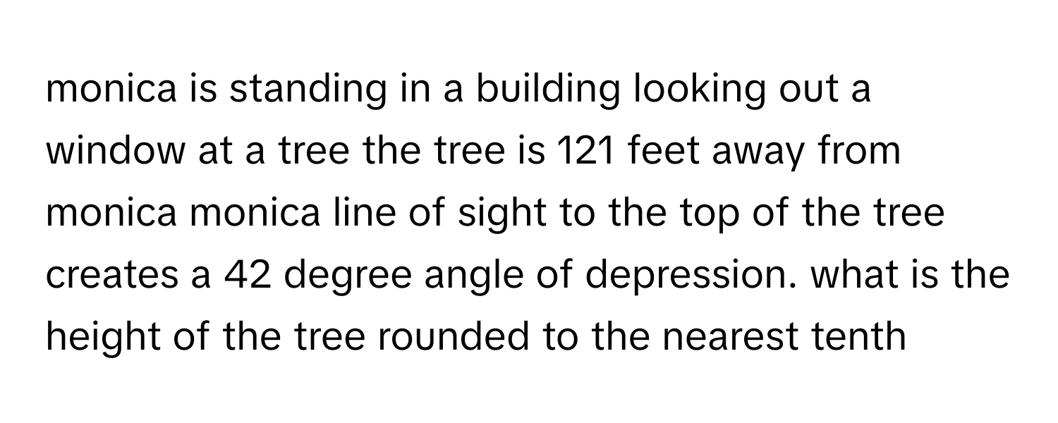 monica is standing in a building looking out a window at a tree the tree is 121 feet away from monica monica line of sight to the top of the tree creates a 42 degree angle of depression. what is the height of the tree rounded to the nearest tenth