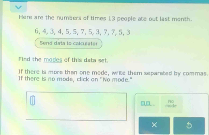 Here are the numbers of times 13 people ate out last month.
6, 4, 3, 4, 5, 5, 7, 5, 3, 7, 7, 5, 3
Send data to calculator 
Find the modes of this data set. 
If there is more than one mode, write them separated by commas. 
If there is no mode, click on "No mode." 
No 
□,D,... mode 
×