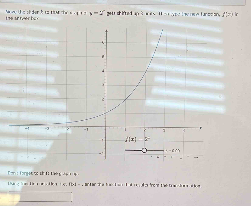 Move the slider k so that the graph of y=2^x gets shifted up 3 units. Then type the new function, f(x) in
the answer box
Don't forget to shift the graph up.
Using function notation, i.e. f(x)= , enter the function that results from the transformation.