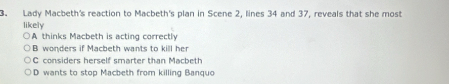 Lady Macbeth's reaction to Macbeth's plan in Scene 2, lines 34 and 37, reveals that she most
likely
A thinks Macbeth is acting correctly
B wonders if Macbeth wants to kill her
C considers herself smarter than Macbeth
D wants to stop Macbeth from killing Banquo