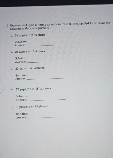 Express each pair of terms as ratio in fraction in simplified form. Show the 
solution in the space provided. 
1. 28 pupils to 2 teachers 
Solution: 
Answer;_ 
2. 24 males to 30 females 
Solution: 
Answer:_ 
3. 32 cups to 40 saucers 
_ 
Solution: 
Answer: 
4. 12 papayas to 18 bananas 
Solution: 
Answer: 
_ 
5. 3 pitchers to 15 glasses 
_ 
Solution: 
Answer: