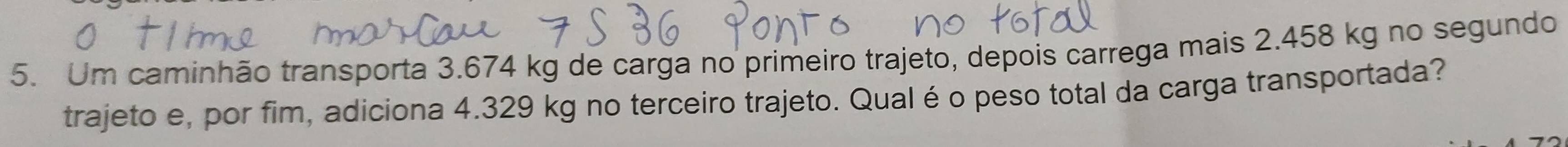 Um caminhão transporta 3.674 kg de carga no primeiro trajeto, depois carrega mais 2.458 kg no segundo 
trajeto e, por fim, adiciona 4.329 kg no terceiro trajeto. Qual é o peso total da carga transportada?