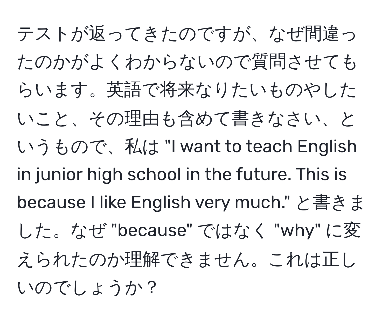 テストが返ってきたのですが、なぜ間違ったのかがよくわからないので質問させてもらいます。英語で将来なりたいものやしたいこと、その理由も含めて書きなさい、というもので、私は "I want to teach English in junior high school in the future. This is because I like English very much." と書きました。なぜ "because" ではなく "why" に変えられたのか理解できません。これは正しいのでしょうか？