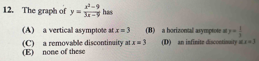 The graph of y= (x^2-9)/3x-9  has
(A) a vertical asymptote at x=3 (B) a horizontal asymptote at y= 1/3 
(C) a removable discontinuity at x=3 (D) an infinite discontinuity at x=3
(E) none of these