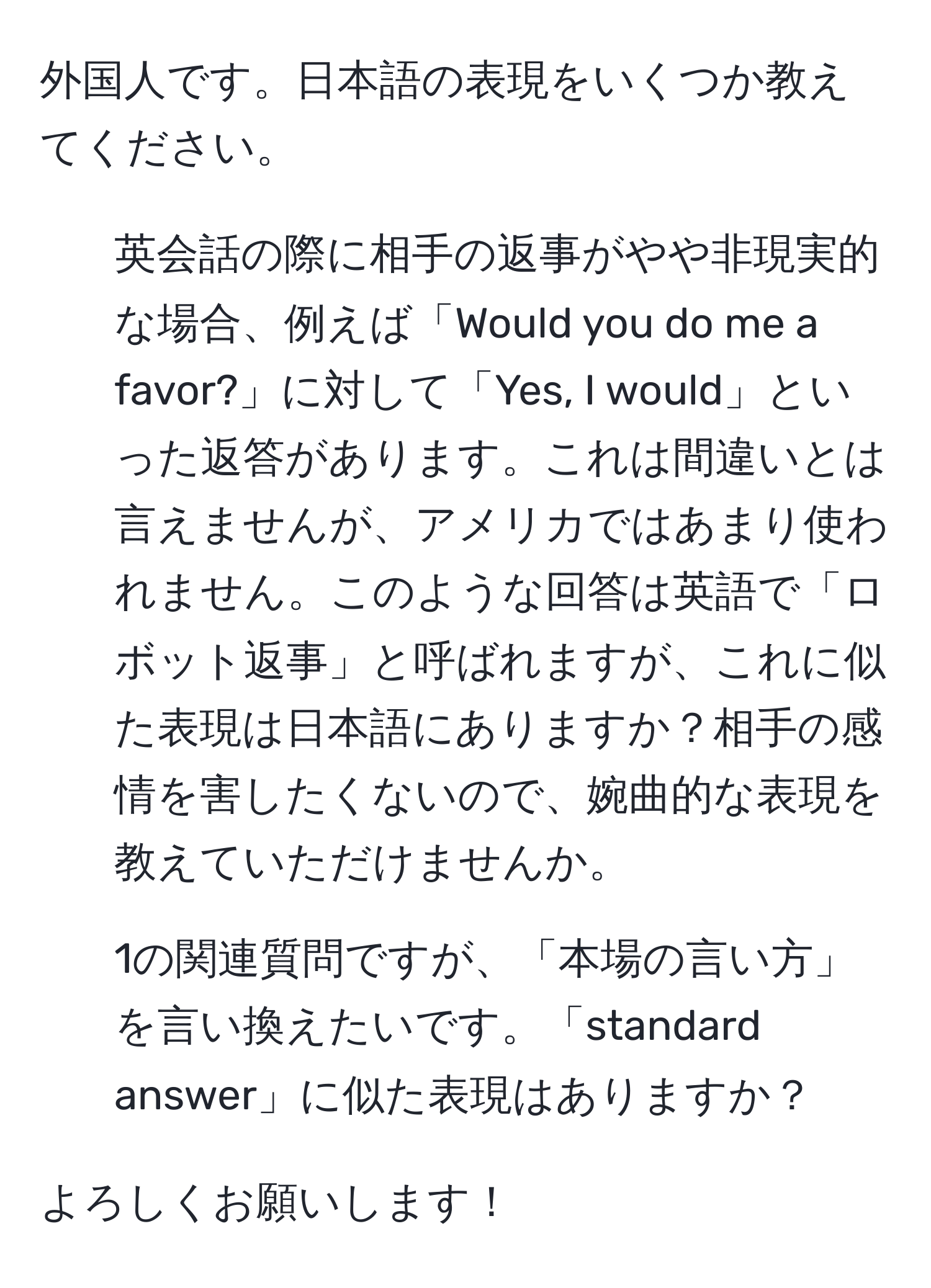 外国人です。日本語の表現をいくつか教えてください。

1. 英会話の際に相手の返事がやや非現実的な場合、例えば「Would you do me a favor?」に対して「Yes, I would」といった返答があります。これは間違いとは言えませんが、アメリカではあまり使われません。このような回答は英語で「ロボット返事」と呼ばれますが、これに似た表現は日本語にありますか？相手の感情を害したくないので、婉曲的な表現を教えていただけませんか。

2. 1の関連質問ですが、「本場の言い方」を言い換えたいです。「standard answer」に似た表現はありますか？

よろしくお願いします！