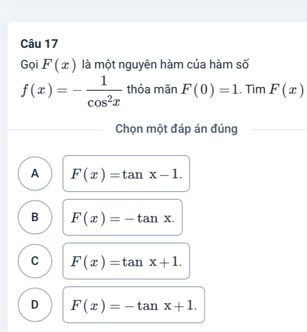 Gọi F(x) là một nguyên hàm của hàm số
f(x)=- 1/cos^2x  thỏa mãn F(0)=1. Tìm F(x)
Chọn một đáp án đúng
A F(x)=tan x-1.
B F(x)=-tan x.
C F(x)=tan x+1.
D F(x)=-tan x+1.