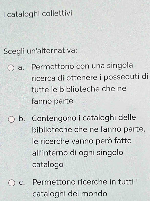 cataloghi collettivi
Scegli un'alternativa:
a. Permettono con una singola
ricerca di ottenere i posseduti di
tutte le biblioteche che ne
fanno parte
b. Contengono i cataloghi delle
biblioteche che ne fanno parte,
le ricerche vanno però fatte
all'interno di ogni singolo
catalogo
c. Permettono ricerche in tutti i
cataloghi del mondo